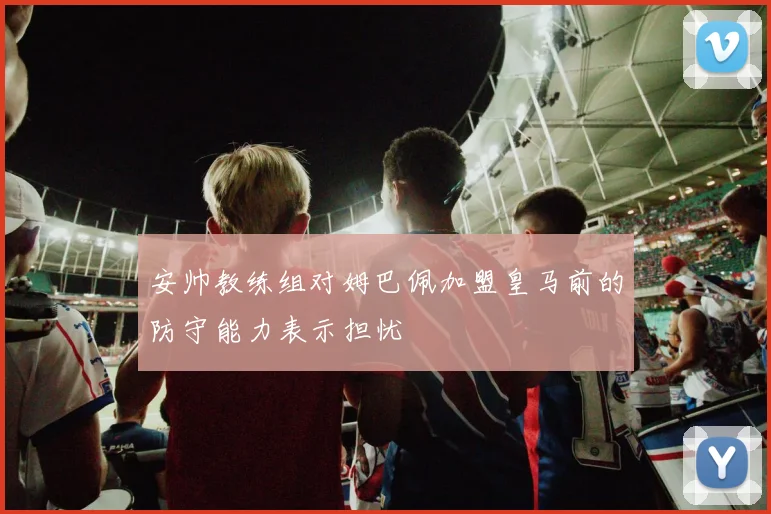 安帅教练组对姆巴佩加盟皇马前的防守能力表示担忧