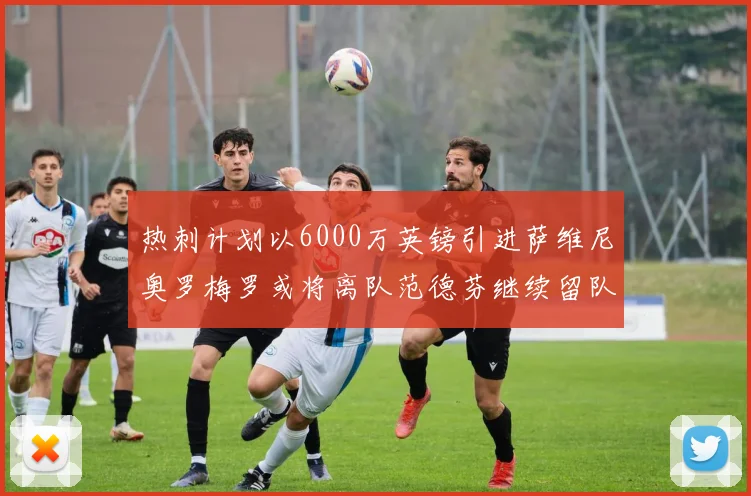 热刺计划以6000万英镑引进萨维尼奥罗梅罗或将离队范德芬继续留队