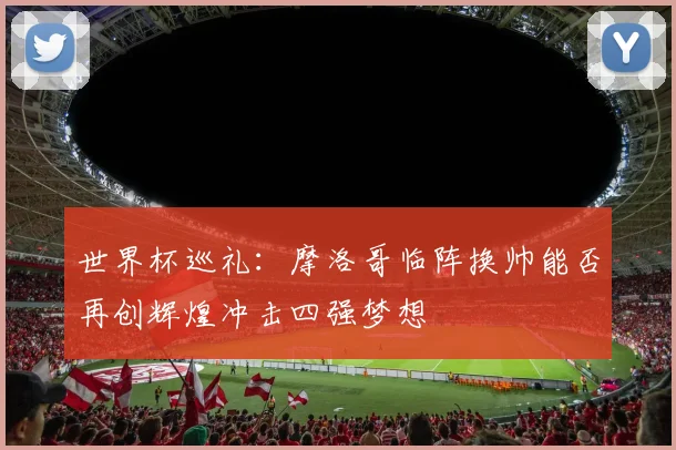 世界杯巡礼：摩洛哥临阵换帅能否再创辉煌冲击四强梦想