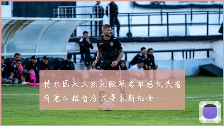 特尔因未入热刺欧冠名单感到失落有意以租借方式寻求新机会
