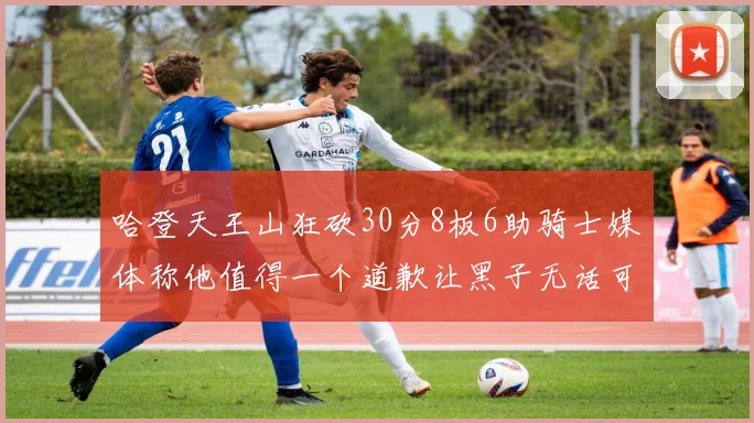 哈登天王山狂砍30分8板6助骑士媒体称他值得一个道歉让黑子无话可说